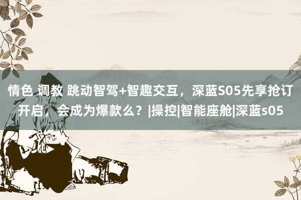 情色 调教 跳动智驾+智趣交互，深蓝S05先享抢订开启，会成为爆款么？|操控|智能座舱|深蓝s05