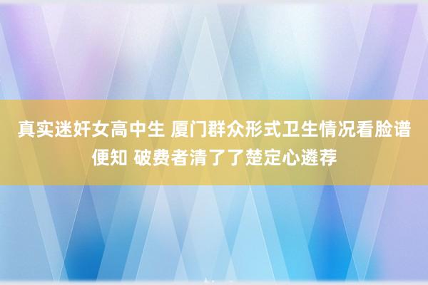 真实迷奸女高中生 厦门群众形式卫生情况看脸谱便知 破费者清了了楚定心遴荐