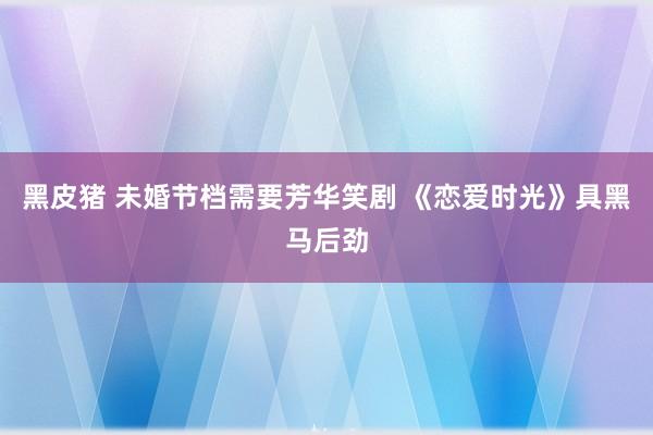 黑皮猪 未婚节档需要芳华笑剧 《恋爱时光》具黑马后劲