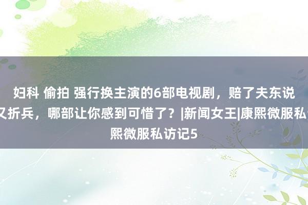 妇科 偷拍 强行换主演的6部电视剧，赔了夫东说念主又折兵，哪部让你感到可惜了？|新闻女王|康熙微服私访记5