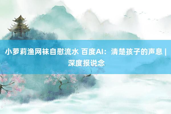 小萝莉渔网袜自慰流水 百度AI：清楚孩子的声息 | 深度报说念