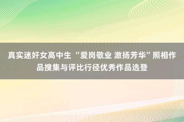 真实迷奸女高中生 “爱岗敬业 激扬芳华”照相作品搜集与评比行径优秀作品选登