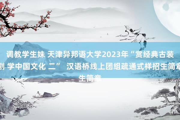 调教学生妹 天津异邦语大学2023年“赏经典古装剧 学中国文化 二”  汉语桥线上团组疏通式样招生简章