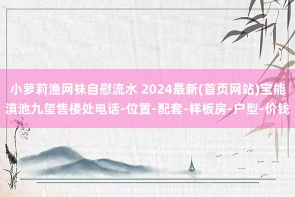 小萝莉渔网袜自慰流水 2024最新(首页网站)宝能滇池九玺售楼处电话-位置-配套-样板房-户型-价钱