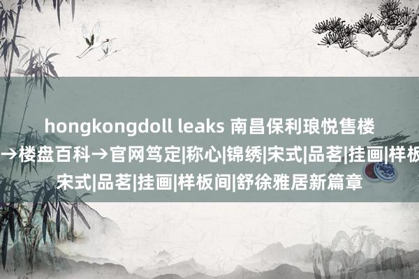 hongkongdoll leaks 南昌保利琅悦售楼处电话→2024首页→楼盘百科→官网笃定|称心|锦绣|宋式|品茗|挂画|样板间|舒徐雅居新篇章