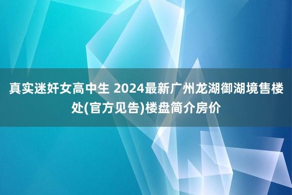 真实迷奸女高中生 2024最新广州龙湖御湖境售楼处(官方见告)楼盘简介房价