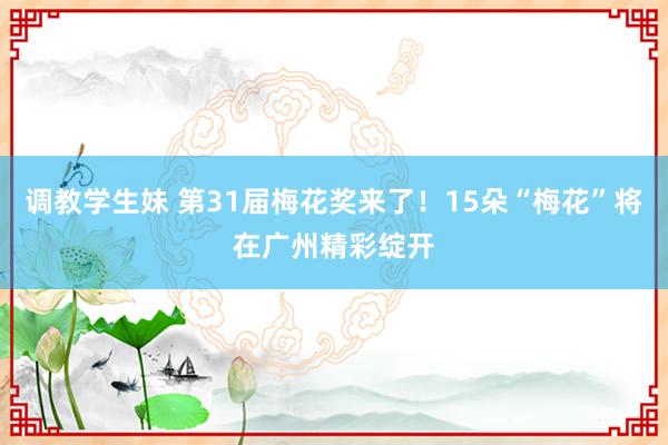 调教学生妹 第31届梅花奖来了！15朵“梅花”将在广州精彩绽开