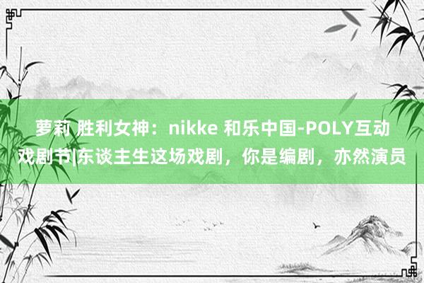 萝莉 胜利女神：nikke 和乐中国-POLY互动戏剧节|东谈主生这场戏剧，你是编剧，亦然演员