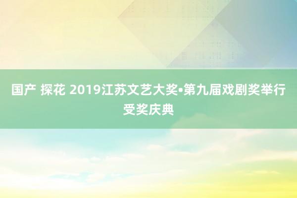 国产 探花 2019江苏文艺大奖•第九届戏剧奖举行受奖庆典