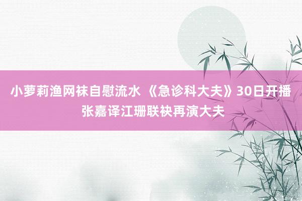 小萝莉渔网袜自慰流水 《急诊科大夫》30日开播 张嘉译江珊联袂再演大夫