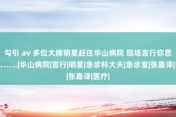 勾引 av 多位大牌明星赶往华山病院 现场言行你思不到……|华山病院|言行|明星|急诊科大夫|急诊室|张嘉译|医疗|