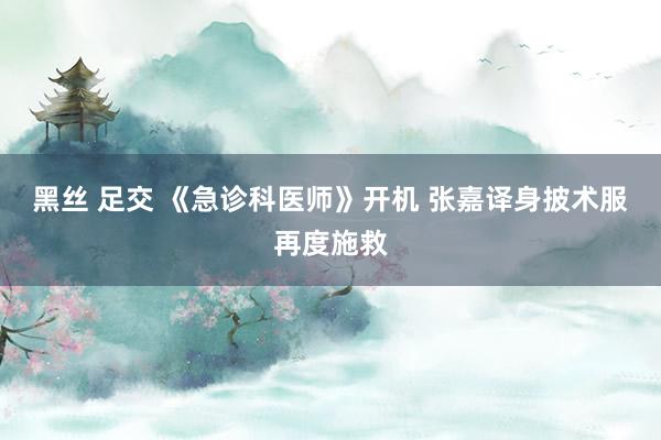 黑丝 足交 《急诊科医师》开机 张嘉译身披术服再度施救