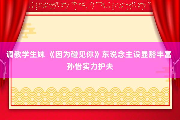 调教学生妹 《因为碰见你》东说念主设显豁丰富 孙怡实力护夫