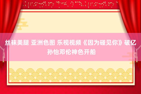 丝袜美腿 亚洲色图 乐视视频《因为碰见你》破亿 孙怡邓伦神色开船