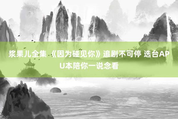 浆果儿全集 《因为碰见你》追剧不可停 选台APU本陪你一说念看