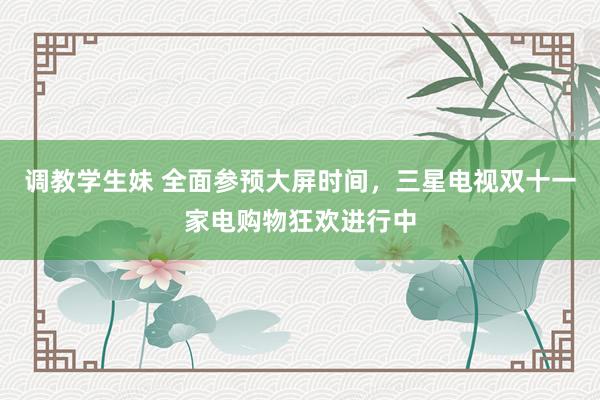 调教学生妹 全面参预大屏时间，三星电视双十一家电购物狂欢进行中