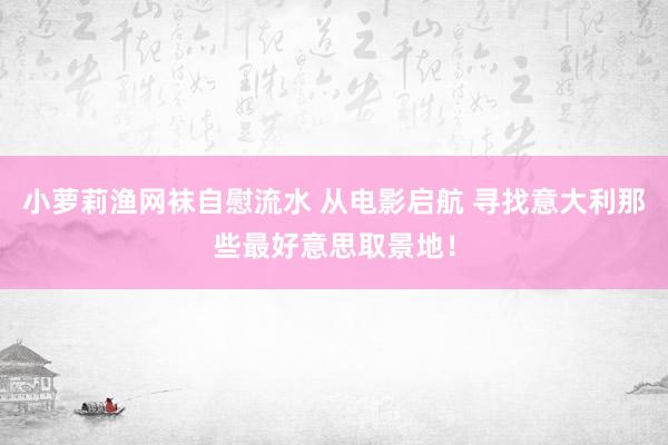 小萝莉渔网袜自慰流水 从电影启航 寻找意大利那些最好意思取景地！