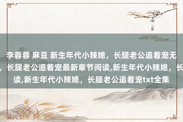 李蓉蓉 麻豆 新生年代小辣媳，长腿老公追着宠无弹窗，新生年代小辣媳，长腿老公追着宠最新章节阅读，新生年代小辣媳，长腿老公追着宠txt全集