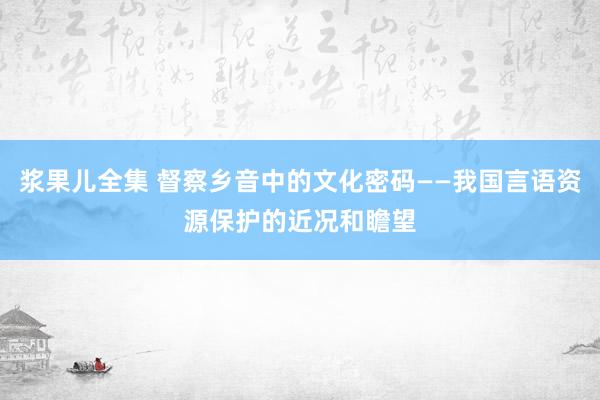 浆果儿全集 督察乡音中的文化密码——我国言语资源保护的近况和瞻望