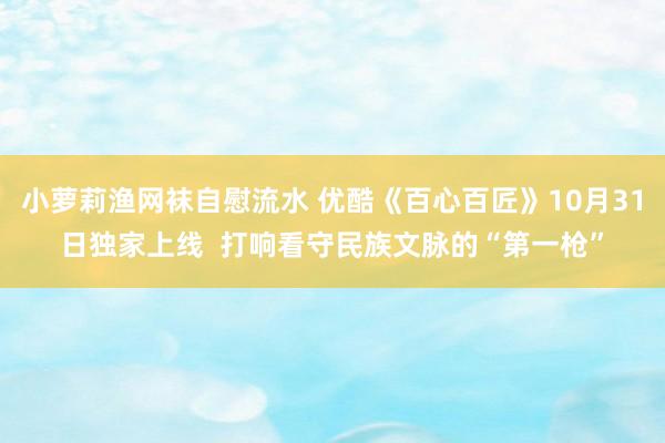 小萝莉渔网袜自慰流水 优酷《百心百匠》10月31日独家上线  打响看守民族文脉的“第一枪”