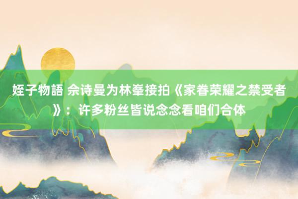 姪子物語 佘诗曼为林峯接拍《家眷荣耀之禁受者》：许多粉丝皆说念念看咱们合体