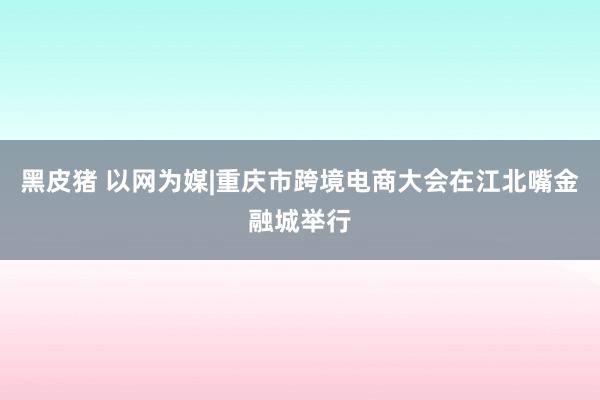 黑皮猪 以网为媒|重庆市跨境电商大会在江北嘴金融城举行