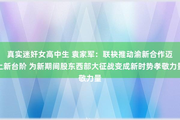 真实迷奸女高中生 袁家军：联袂推动渝新合作迈上新台阶 为新期间股东西部大征战变成新时势孝敬力量