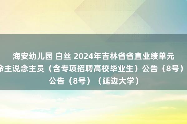 海安幼儿园 白丝 2024年吉林省省直业绩单元公开招聘使命主说念主员（含专项招聘高校毕业生）公告（8号）（延边大学）