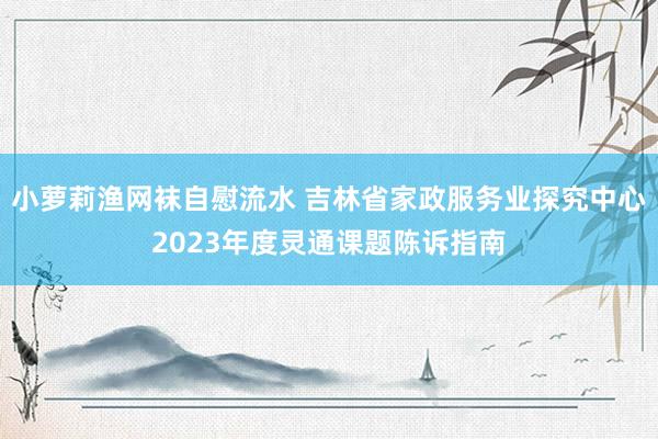 小萝莉渔网袜自慰流水 吉林省家政服务业探究中心2023年度灵通课题陈诉指南