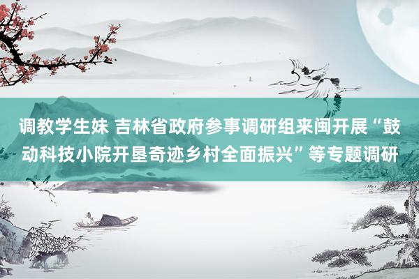 调教学生妹 吉林省政府参事调研组来闽开展“鼓动科技小院开垦奇迹乡村全面振兴”等专题调研