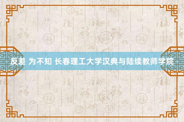 反差 为不知 长春理工大学汉典与陆续教师学院