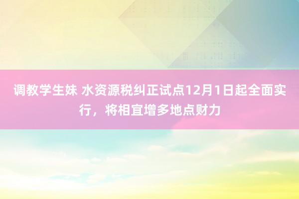 调教学生妹 水资源税纠正试点12月1日起全面实行，将相宜增多地点财力