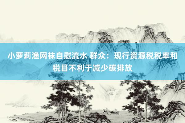 小萝莉渔网袜自慰流水 群众：现行资源税税率和税目不利于减少碳排放