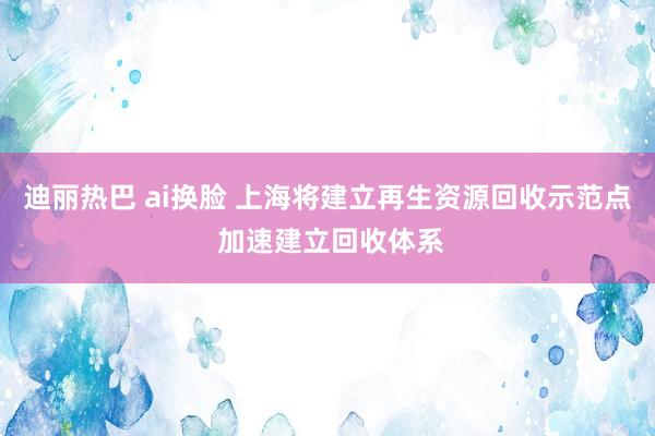 迪丽热巴 ai换脸 上海将建立再生资源回收示范点 加速建立回收体系