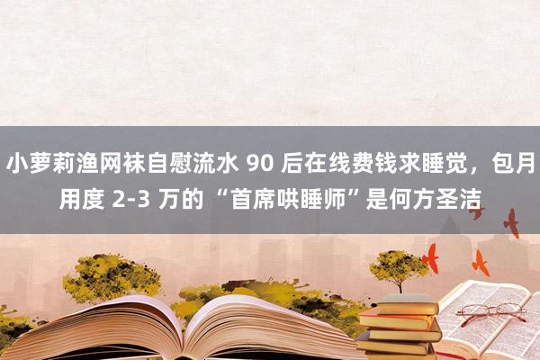 小萝莉渔网袜自慰流水 90 后在线费钱求睡觉，包月用度 2-3 万的 “首席哄睡师”是何方圣洁