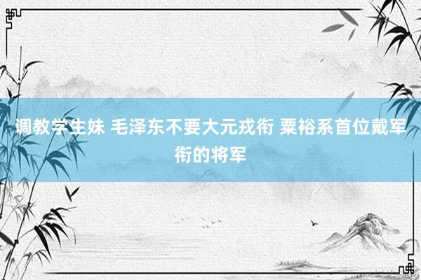 调教学生妹 毛泽东不要大元戎衔 粟裕系首位戴军衔的将军