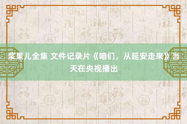 浆果儿全集 文件记录片《咱们，从延安走来》当天在央视播出