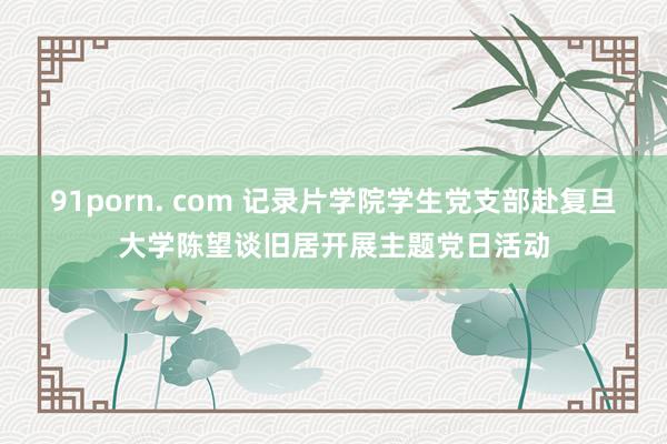 91porn. com 记录片学院学生党支部赴复旦大学陈望谈旧居开展主题党日活动