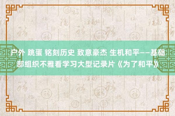 户外 跳蛋 铭刻历史 致意豪杰 生机和平——基础部组织不雅看学习大型记录片《为了和平》