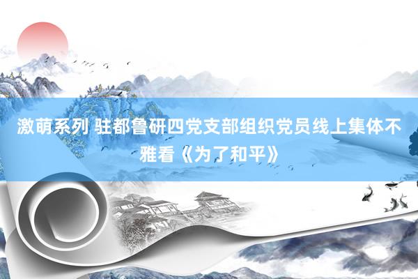 激萌系列 驻都鲁研四党支部组织党员线上集体不雅看《为了和平》