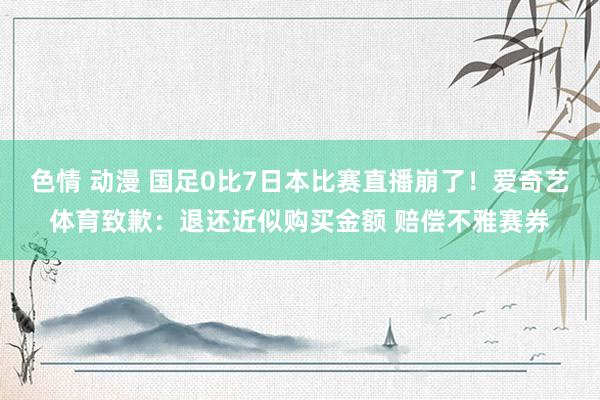 色情 动漫 国足0比7日本比赛直播崩了！爱奇艺体育致歉：退还近似购买金额 赔偿不雅赛券