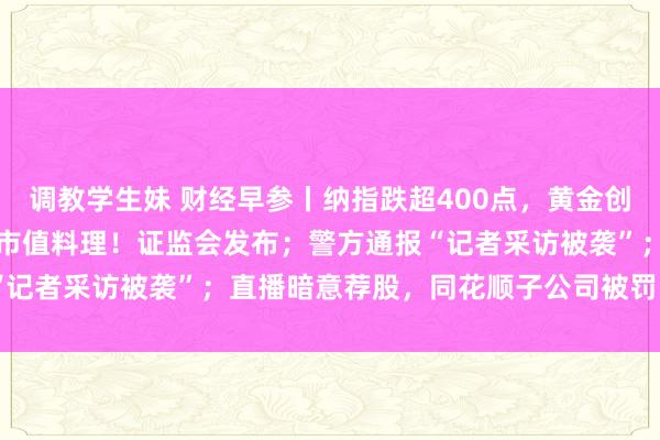 调教学生妹 财经早参丨纳指跌超400点，黄金创三年来最大周跌幅；波及市值料理！证监会发布；警方通报“记者采访被袭”；直播暗意荐股，同花顺子公司被罚 | 每经网