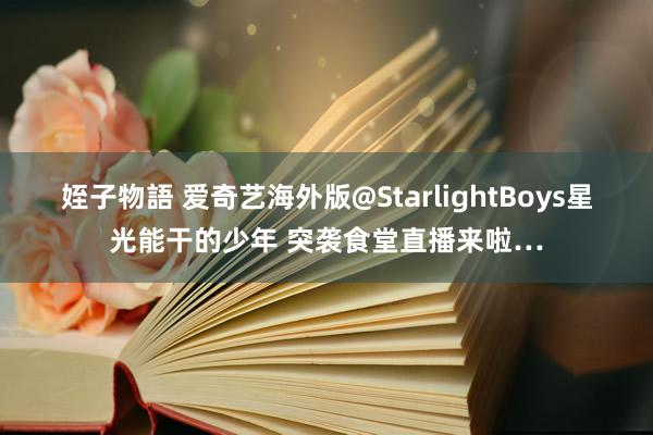 姪子物語 爱奇艺海外版@StarlightBoys星光能干的少年 突袭食堂直播来啦…