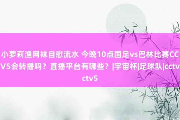 小萝莉渔网袜自慰流水 今晚10点国足vs巴林比赛CCTV5会转播吗？直播平台有哪些？|宇宙杯|足球队|cctv5