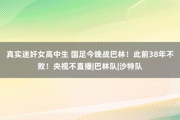 真实迷奸女高中生 国足今晚战巴林！此前38年不败！央视不直播|巴林队|沙特队