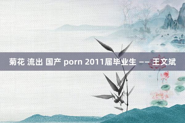 菊花 流出 国产 porn 2011届毕业生 —— 王文斌