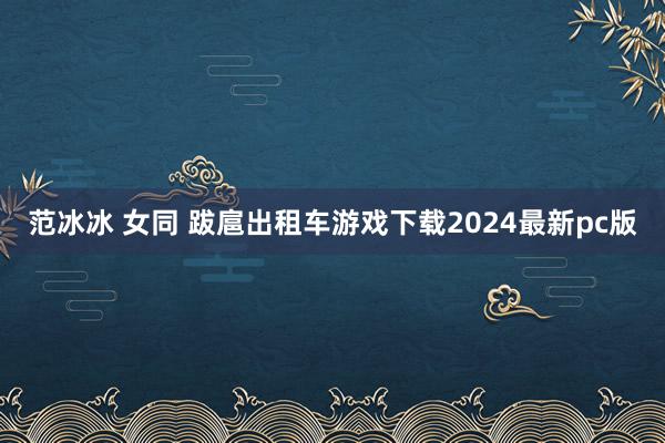 范冰冰 女同 跋扈出租车游戏下载2024最新pc版