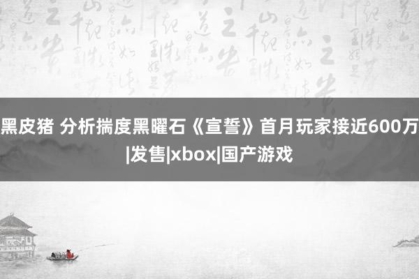 黑皮猪 分析揣度黑曜石《宣誓》首月玩家接近600万|发售|xbox|国产游戏