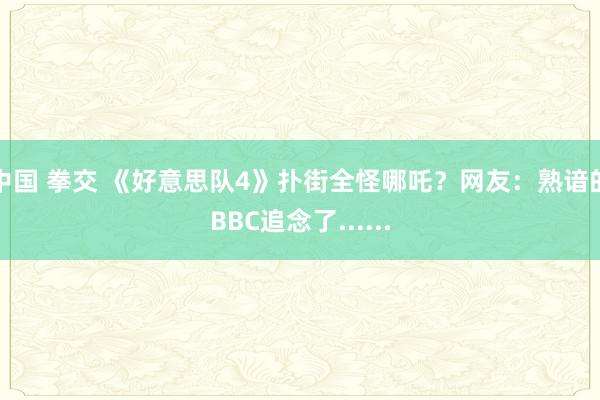 中国 拳交 《好意思队4》扑街全怪哪吒？网友：熟谙的BBC追念了......