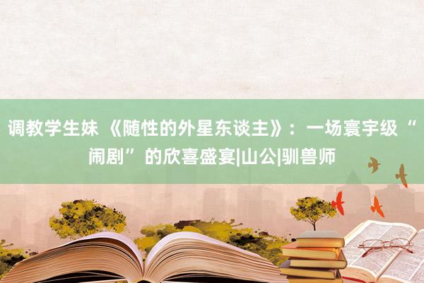 调教学生妹 《随性的外星东谈主》：一场寰宇级 “闹剧” 的欣喜盛宴|山公|驯兽师